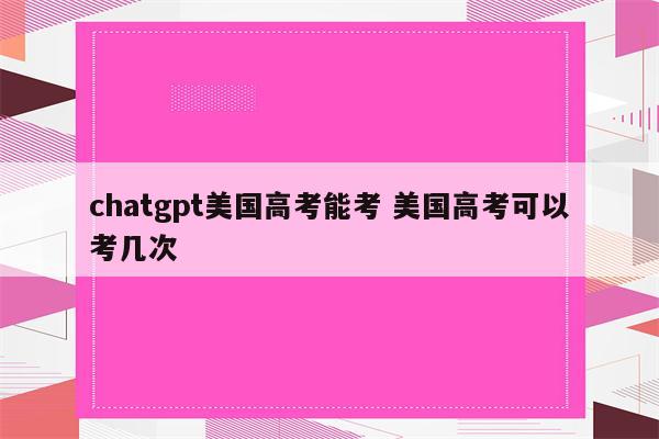 chatgpt美国高考能考 美国高考可以考几次