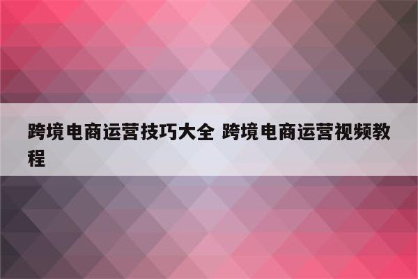 跨境电商运营技巧大全 跨境电商运营视频教程
