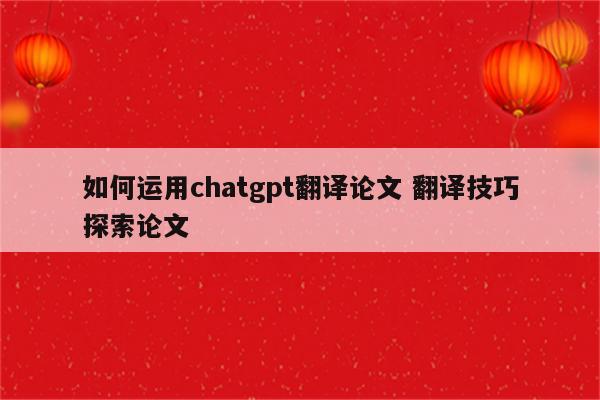 如何运用chatgpt翻译论文 翻译技巧探索论文