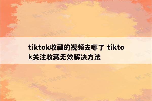 tiktok收藏的视频去哪了 tiktok关注收藏无效解决方法