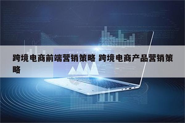 跨境电商前端营销策略 跨境电商产品营销策略