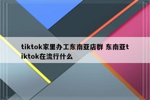 tiktok家里办工东南亚店群 东南亚tiktok在流行什么