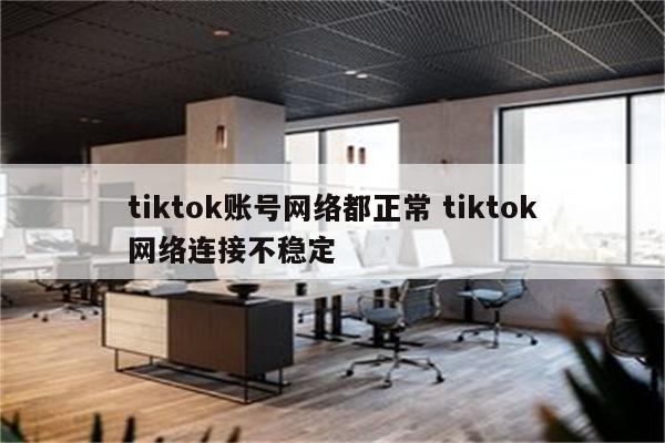 tiktok账号网络都正常 tiktok网络连接不稳定