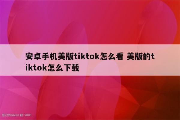 安卓手机美版tiktok怎么看 美版的tiktok怎么下载