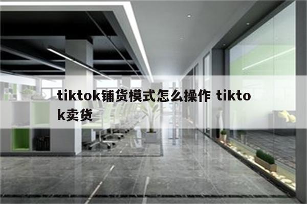 tiktok铺货模式怎么操作 tiktok卖货