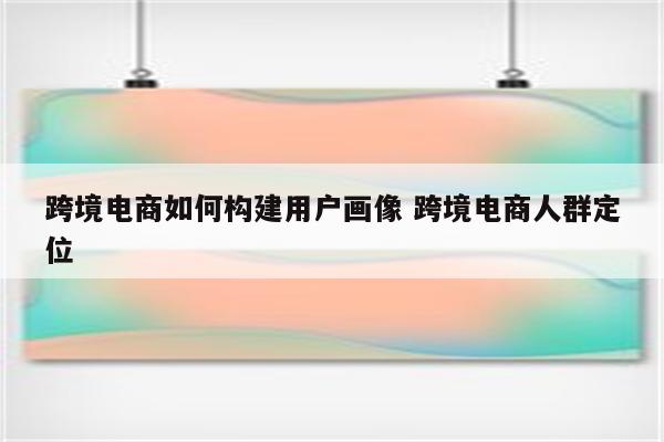 跨境电商如何构建用户画像 跨境电商人群定位