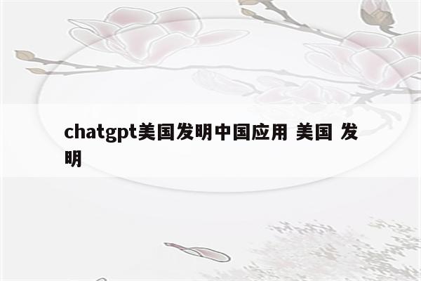 chatgpt美国发明中国应用 美国 发明