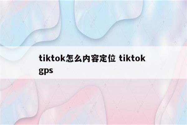 tiktok怎么内容定位 tiktok gps