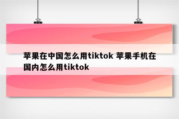 苹果在中国怎么用tiktok 苹果手机在国内怎么用tiktok
