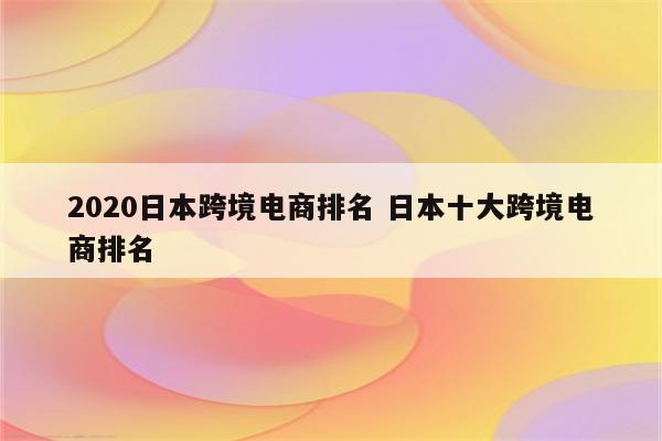 2020日本跨境电商排名 日本十大跨境电商排名