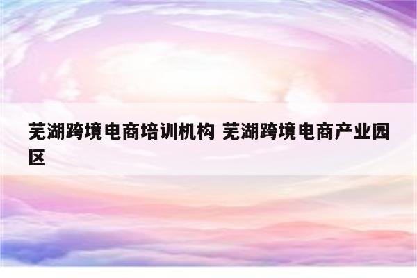 芜湖跨境电商培训机构 芜湖跨境电商产业园区