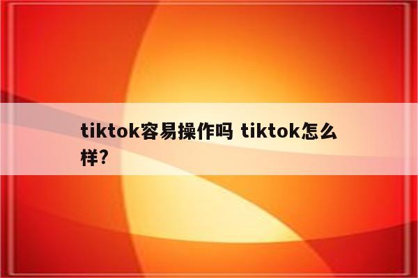 tiktok容易操作吗 tiktok怎么样?
