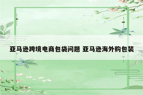 亚马逊跨境电商包袋问题 亚马逊海外购包装