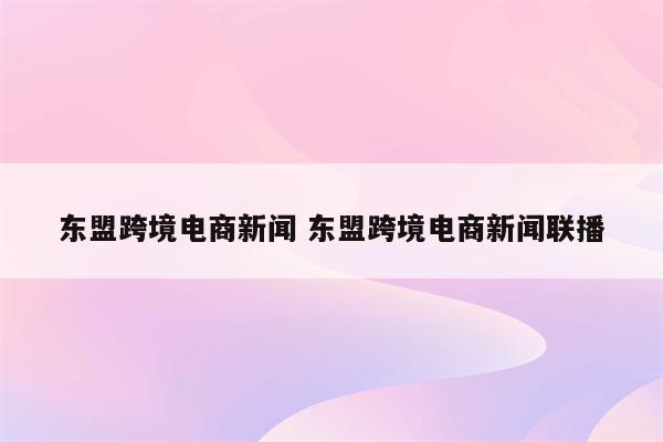 东盟跨境电商新闻 东盟跨境电商新闻联播