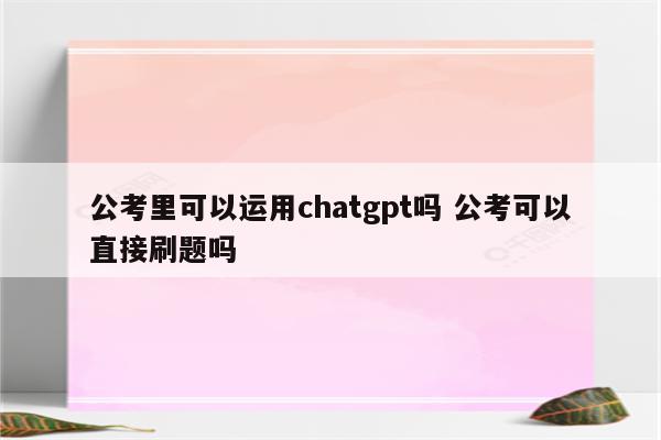 公考里可以运用chatgpt吗 公考可以直接刷题吗