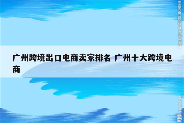 广州跨境出口电商卖家排名 广州十大跨境电商