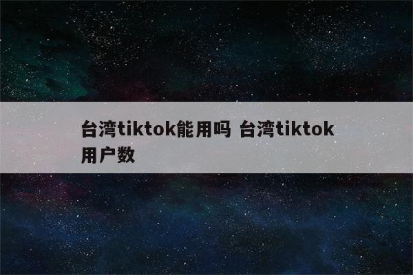 台湾tiktok能用吗 台湾tiktok用户数
