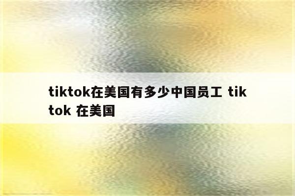tiktok在美国有多少中国员工 tiktok 在美国