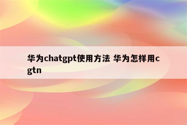 华为chatgpt使用方法 华为怎样用cgtn