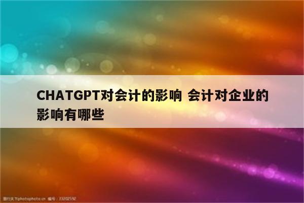 CHATGPT对会计的影响 会计对企业的影响有哪些
