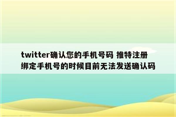 twitter确认您的手机号码 推特注册绑定手机号的时候目前无法发送确认码