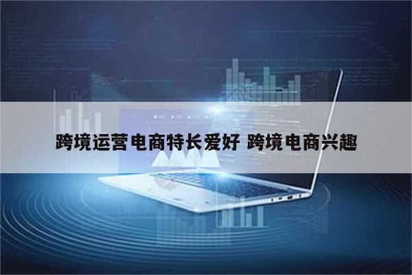 跨境运营电商特长爱好 跨境电商兴趣
