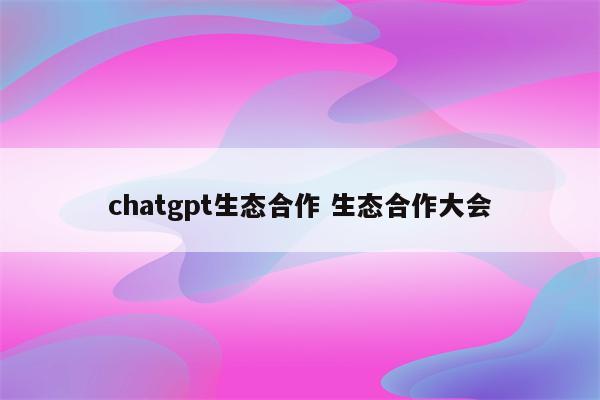 chatgpt生态合作 生态合作大会