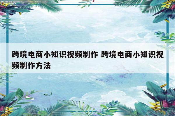 跨境电商小知识视频制作 跨境电商小知识视频制作方法