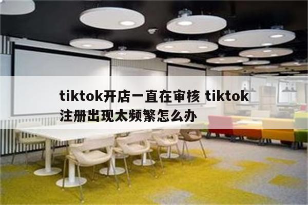 tiktok开店一直在审核 tiktok注册出现太频繁怎么办