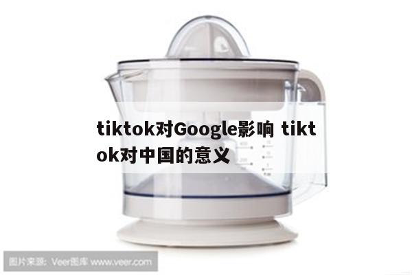tiktok对Google影响 tiktok对中国的意义