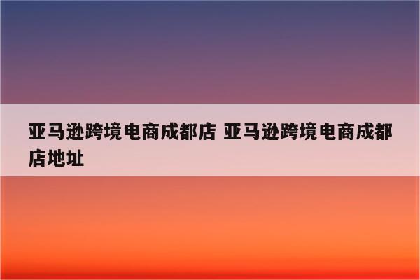亚马逊跨境电商成都店 亚马逊跨境电商成都店地址
