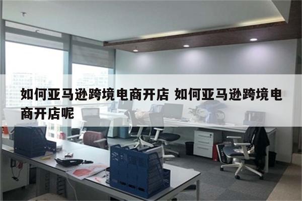 如何亚马逊跨境电商开店 如何亚马逊跨境电商开店呢