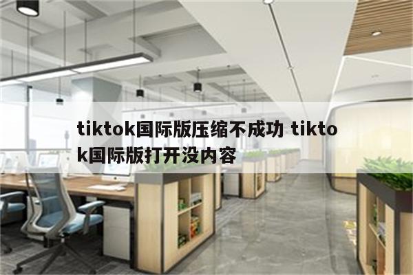 tiktok国际版压缩不成功 tiktok国际版打开没内容