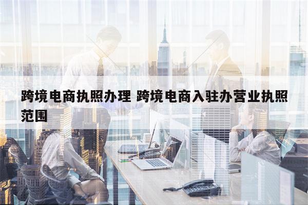 跨境电商执照办理 跨境电商入驻办营业执照范围