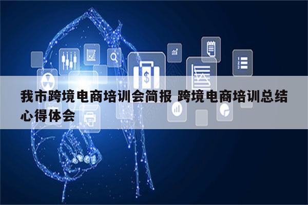 我市跨境电商培训会简报 跨境电商培训总结心得体会