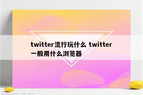 twitter流行玩什么 twitter一般用什么浏览器