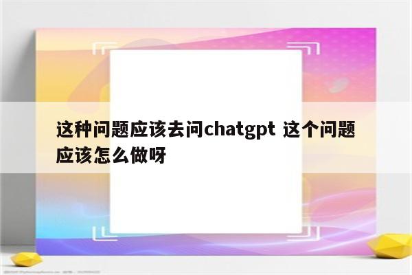 这种问题应该去问chatgpt 这个问题应该怎么做呀