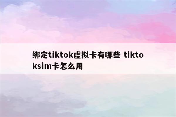 绑定tiktok虚拟卡有哪些 tiktoksim卡怎么用