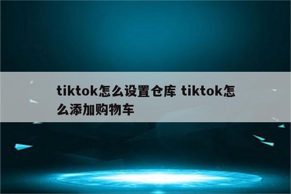 tiktok怎么设置仓库 tiktok怎么添加购物车