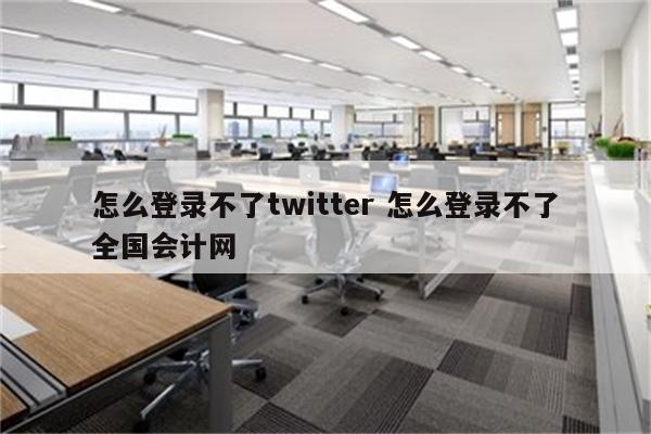 怎么登录不了twitter 怎么登录不了全国会计网