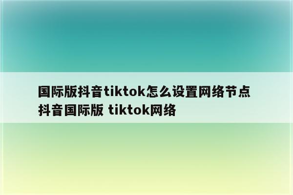 国际版抖音tiktok怎么设置网络节点 抖音国际版 tiktok网络