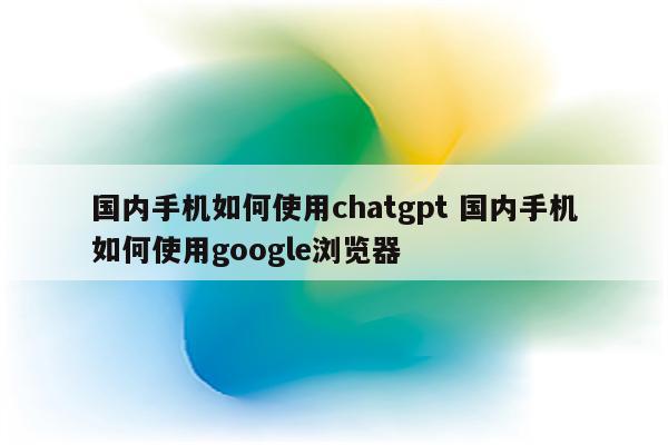 国内手机如何使用chatgpt 国内手机如何使用google浏览器