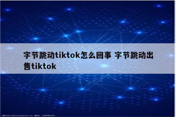 字节跳动tiktok怎么回事 字节跳动出售tiktok