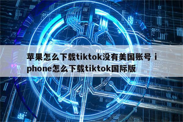 苹果怎么下载tiktok没有美国账号 iphone怎么下载tiktok国际版