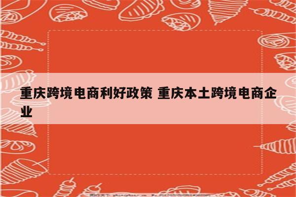 重庆跨境电商利好政策 重庆本土跨境电商企业