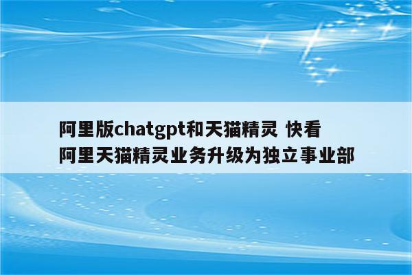 阿里版chatgpt和天猫精灵 快看 阿里天猫精灵业务升级为独立事业部