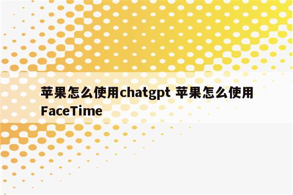 苹果怎么使用chatgpt 苹果怎么使用FaceTime