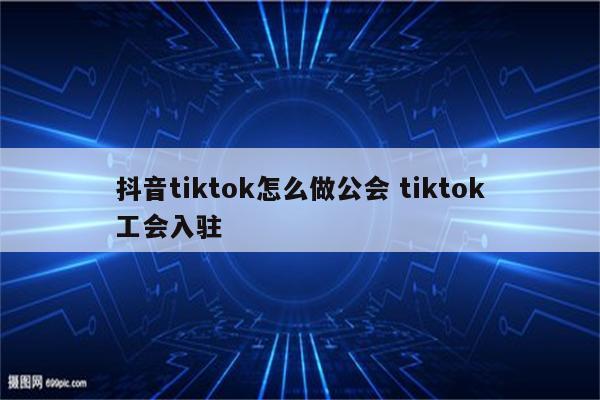 抖音tiktok怎么做公会 tiktok工会入驻