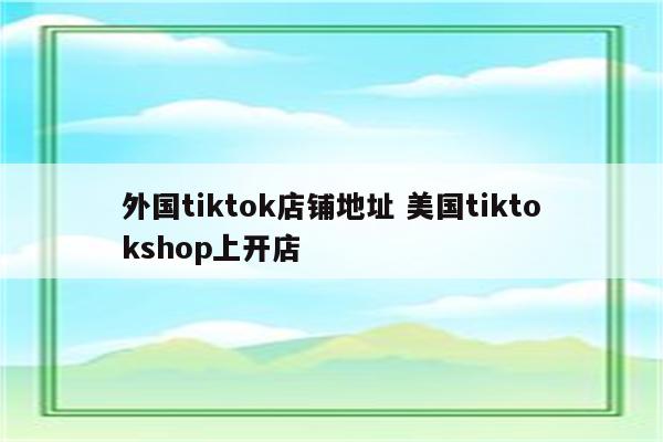 外国tiktok店铺地址 美国tiktokshop上开店
