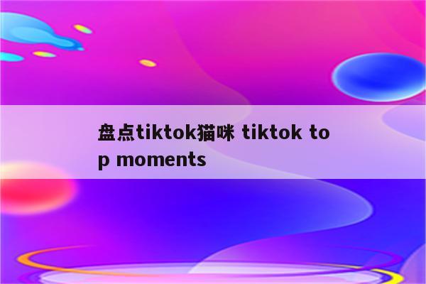 盘点tiktok猫咪 tiktok top moments